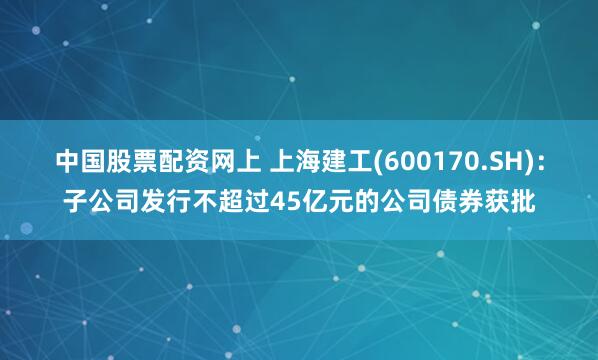 中国股票配资网上 上海建工(600170.SH)：子公司发行不超过45亿元的公司债券获批