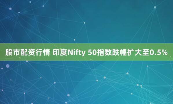 股市配资行情 印度Nifty 50指数跌幅扩大至0.5%