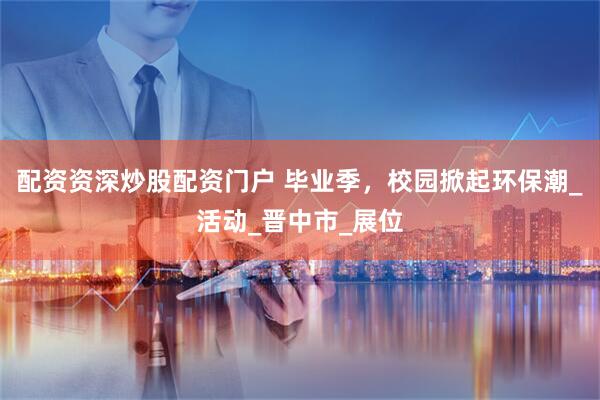 配资资深炒股配资门户 毕业季，校园掀起环保潮_活动_晋中市_展位