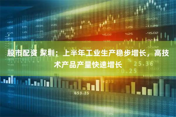 股市配资 深圳：上半年工业生产稳步增长，高技术产品产量快速增长