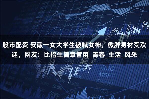 股市配资 安徽一女大学生被喊女神，微胖身材受欢迎，网友：比招生简章管用_青春_生活_风采