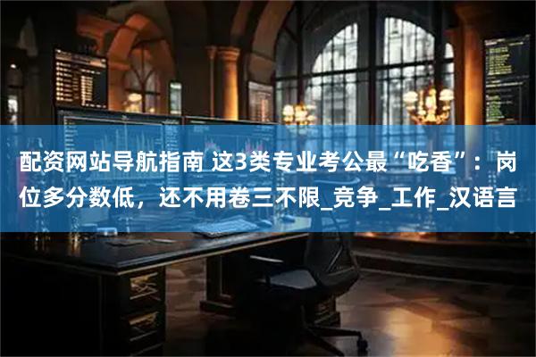 配资网站导航指南 这3类专业考公最“吃香”：岗位多分数低，还不用卷三不限_竞争_工作_汉语言