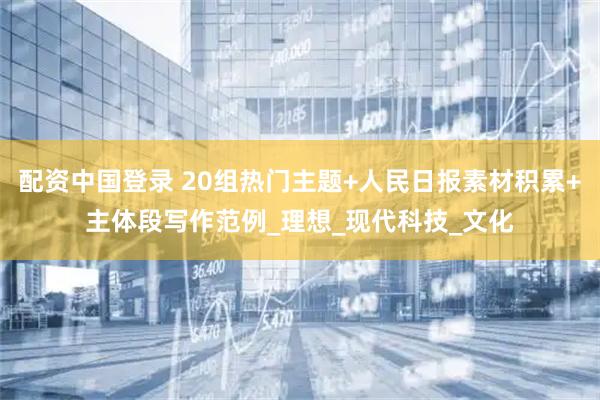 配资中国登录 20组热门主题+人民日报素材积累+主体段写作范例_理想_现代科技_文化
