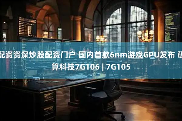 配资资深炒股配资门户 国内首款6nm游戏GPU发布 砺算科技7G106 | 7G105