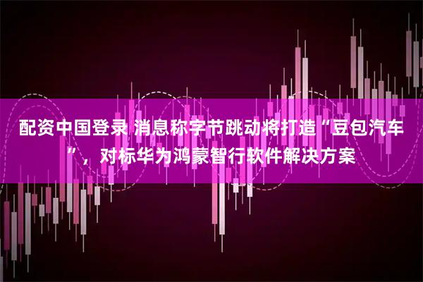 配资中国登录 消息称字节跳动将打造“豆包汽车”，对标华为鸿蒙智行软件解决方案
