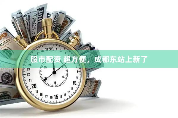 股市配资 超方便，成都东站上新了