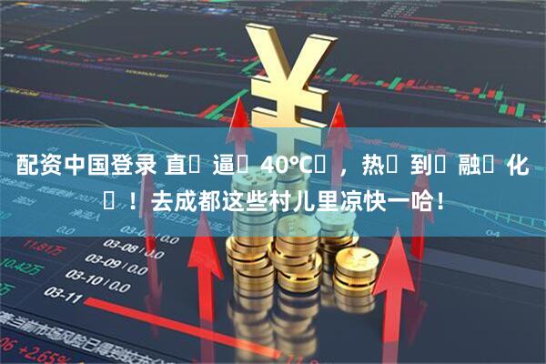 配资中国登录 直҈逼҈40℃҈，热҈到҈融҈化҈！去成都这些村儿里凉快一哈！