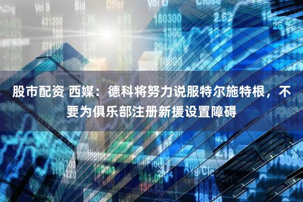 股市配资 西媒：德科将努力说服特尔施特根，不要为俱乐部注册新援设置障碍