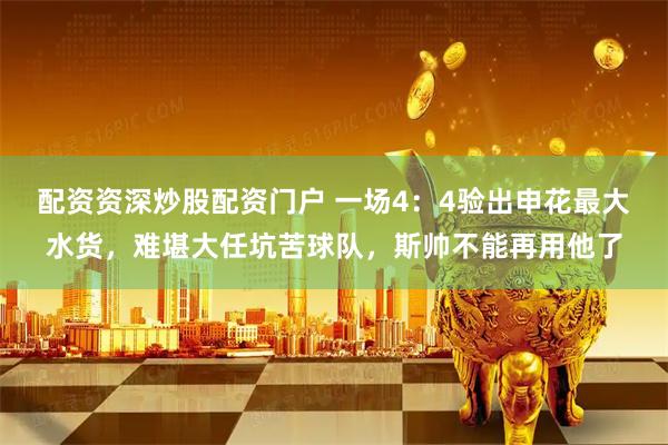 配资资深炒股配资门户 一场4：4验出申花最大水货，难堪大任坑苦球队，斯帅不能再用他了