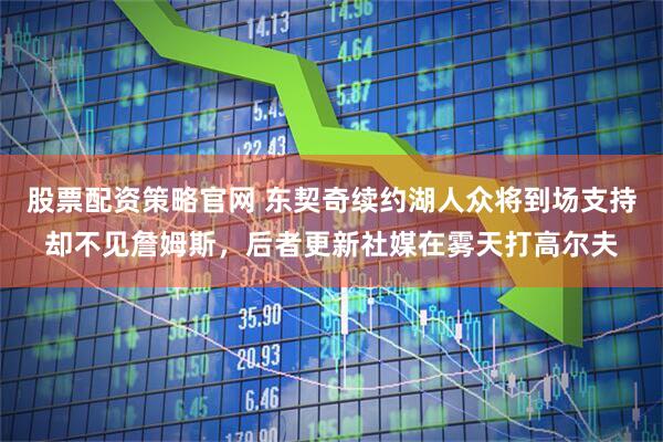 股票配资策略官网 东契奇续约湖人众将到场支持却不见詹姆斯，后者更新社媒在雾天打高尔夫