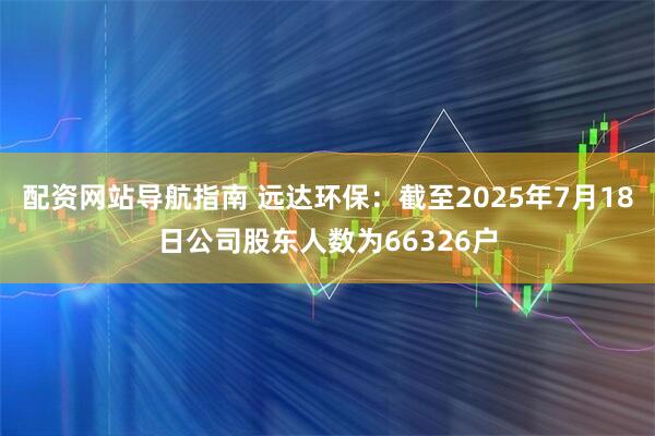 配资网站导航指南 远达环保：截至2025年7月18日公司股东人数为66326户