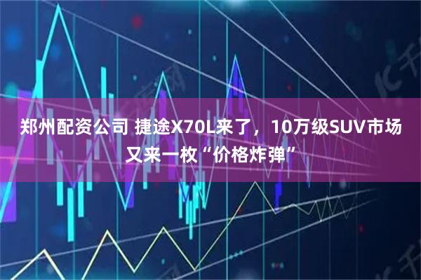 郑州配资公司 捷途X70L来了，10万级SUV市场又来一枚“价格炸弹”
