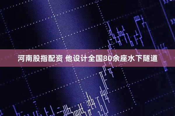 河南股指配资 他设计全国80余座水下隧道